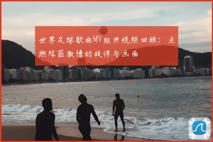 世界足球歌曲MV经典视频回顾:点燃绿茵激情的旋律与画面