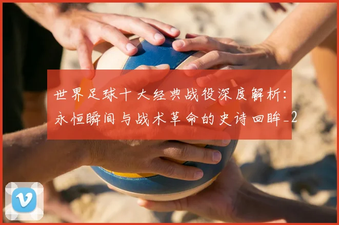 世界足球十大经典战役深度解析:永恒瞬间与战术革命的史诗回眸_20260609201405