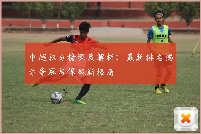 中超积分榜深度解析:最新排名揭示争冠与保级新格局