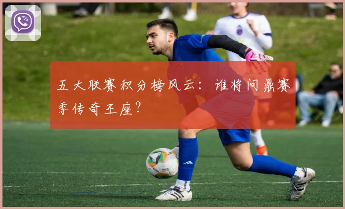 五大联赛积分榜风云:谁将问鼎赛季传奇王座?