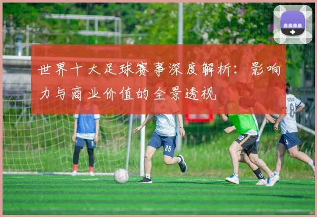 世界十大足球赛事深度解析:影响力与商业价值的全景透视