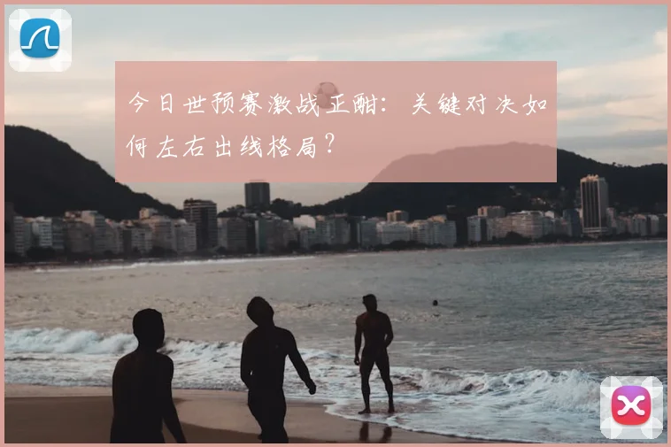 今日世预赛激战正酣:关键对决如何左右出线格局?
