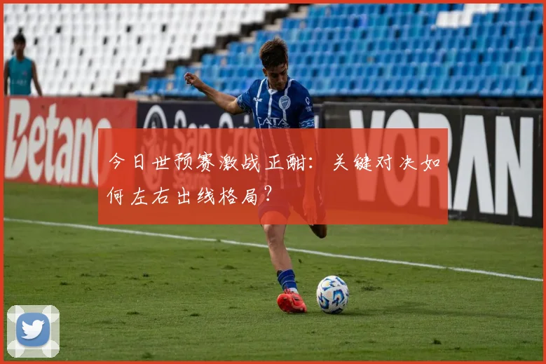 今日世预赛激战正酣:关键对决如何左右出线格局?