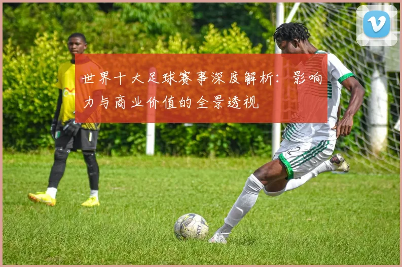 世界十大足球赛事深度解析:影响力与商业价值的全景透视