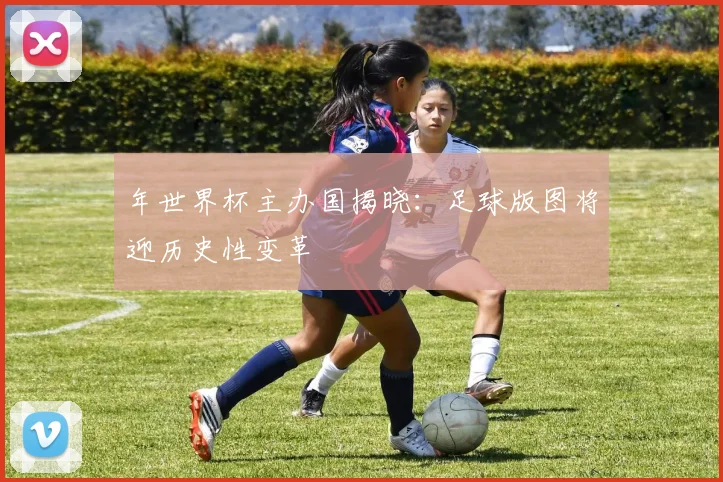 年世界杯主办国揭晓:足球版图将迎历史性变革
