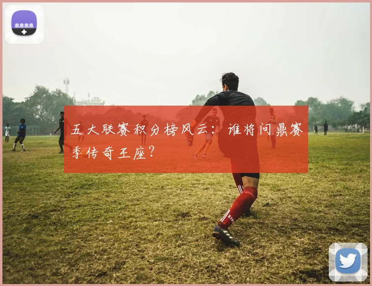 五大联赛积分榜风云:谁将问鼎赛季传奇王座?