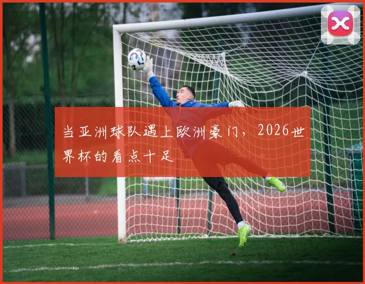 当亚洲球队遇上欧洲豪门,2026世界杯的看点十足