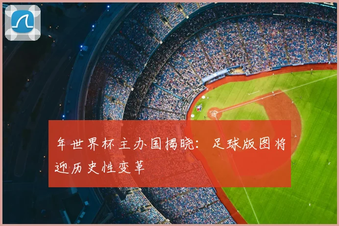 年世界杯主办国揭晓:足球版图将迎历史性变革